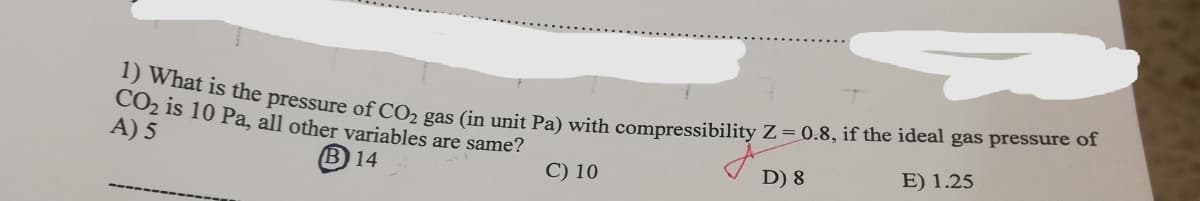 1) What is the pressure of CO₂ gas (in unit Pa) with compressibility Z = 0.8, if the ideal gas pressure of
CO₂ is 10 Pa, all other variables are same?
A) 5
B) 14
C) 10
D) 8
E) 1.25