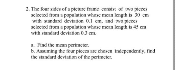 2. The four sides of a picture frame consist of two pieces
selected from a population whose mean length is 30 cm
with standard deviation 0.1 cm, and two pieces
selected from a population whose mean length is 45 cm
with standard deviation 0.3 cm.
a. Find the mean perimeter.
b. Assuming the four pieces are chosen independently, find
the standard deviation of the perimeter.