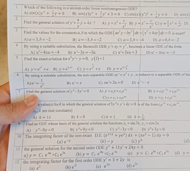 1
2
3
4
5
6
7
Which of the following is a second-order linear nonhomogenous ODE?
A) sin(x)y" + y = 0 B) sin(x)y"+y+3=0 C) sin(x) (y)² + y = 0 D) sin(x)
4
Find the general solution of y'+-y=4x ? A) y=x² + B) y=x²+0) y = x² + D).
Find the values for the constants a, b in which the ODE (axy-by²) dx-(x² + 4xy) dy=0 is exact?
X
A) a = 3,b= -2
B) a=-3,b=-2
C) a=3,b=-4
D) a=0,b=-2
By using a suitable substitution, the Bernoulli ODE y'+ xy = y, becomes a linear ODE of the form:
A) u'-4xu=-4 B) u'-3x=-3u
C) u'+3xu=3
D) u'- 3xu = -3
Find the exact solution for x'y'-y=0, y(1)=1
A) y=e² +e B) y=e¹-² C)y=e=²+e_D)y=e¹
By using a suitable substitution, the non-separable ODE xy'=x+y, is reduces to a separable ODE of the
1
A)u'=-
B) u'=x
C) xu'+2u=0 D) u'=-x
Find the general solution of y"-3y'=0
A) y=q₁x+c₂₁e¹
C)y=+₂e³x
B) y=ce ¹ +ce²
D) y=c₁ +₂e
d
e value(s) fork in which the general solution of 3y"+y+ky=0 is of the form ce +exe^
c₂,2 are real constants}
A) k = 12
B) k=0
C) k = 1
D) k = =
Find an ODE whose basis of the general solution the functions y, = sin 3x, y₂ = cos 3x
A) y"-9y=0
B) y"+9y=0
C) y"-3y=0
10 The integrating factor of the non-exact D.E. (ex+y+ye) dx + (xey-1) dy = 0
D) y"+3y=0
(a) e->
(b)-y
(c) y ³
11 the general solution for the second order ODE y" + 11y' + 24y = 0
-8x
3x
a) y = C₁ ex+C₂ e³x
-8x
-3x
(b) y = C₁ e +C₂ e (c) y = C₁ e +C₂ e³¹ (d) y =
12 the integrating factor for the first order ODE y' = 3+2y is
(a) e²
(b) e²
e-2x
(d) e²x
(c) e
(d)