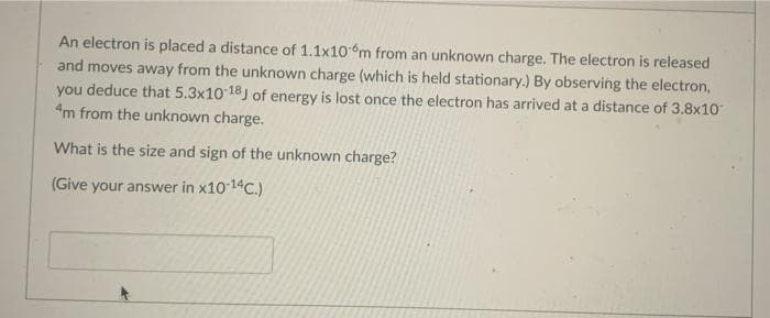 An electron is placed a distance of 1.1x106m from an unknown charge. The electron is released
and moves away from the unknown charge (which is held stationary.) By observing the electron,
you deduce that 5.3x10 18J of energy is lost once the electron has arrived at a distance of 3.8x10
4m from the unknown charge.
What is the size and sign of the unknown charge?
(Give your answer in x10 14C.)
