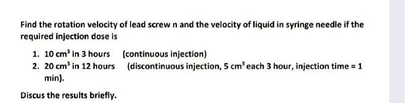 Find the rotation velocity of lead screw n and the velocity of liquid in syringe needle if the
required injection dose is
1. 10 cm³ in 3 hours
2. 20 cm³ in 12 hours (discontinuous injection, 5 cm' each 3 hour, injection time = 1
min).
(continuous injection)
Discus the results briefly.
