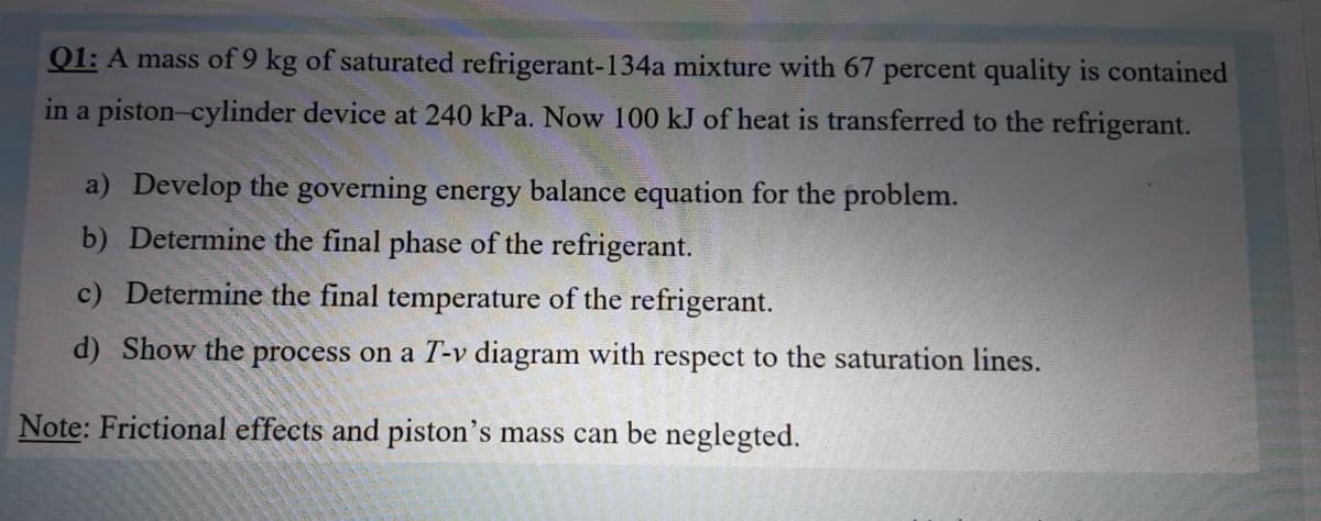 01: A mass of 9 kg of saturated refrigerant-134a mixture with 67 percent quality is contained
in a piston-cylinder device at 240 kPa. Now 100 kJ of heat is transferred to the refrigerant.
a) Develop the governing energy balance equation for the problem.
b) Determine the final phase of the refrigerant.
c) Determine the final temperature of the refrigerant.
d) Show the process on a T-v diagram with respect to the saturation lines.
Note: Frictional effects and piston's mass can be neglegted.
