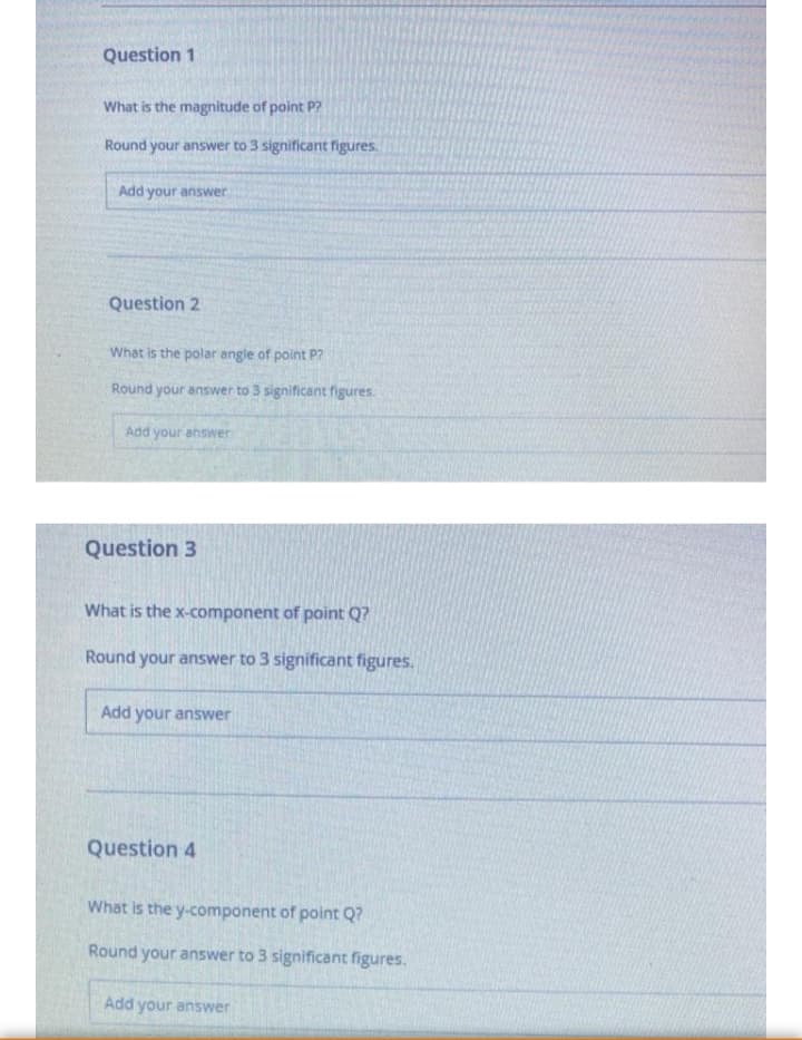 Question 1
What is the magnitude of point P?
Round your answer to 3 significant figures.
Add your answer
Question 2
What is the polar angle of point P?
Round your answer to 3 significant figures.
Add your answer
Question 3
What is the x-component of point Q?
Round your answer to 3 significant figures.
Add your answer
Question 4
What is the y-component of point Q?
Round your answer to 3 significant figures.
Add your answer
