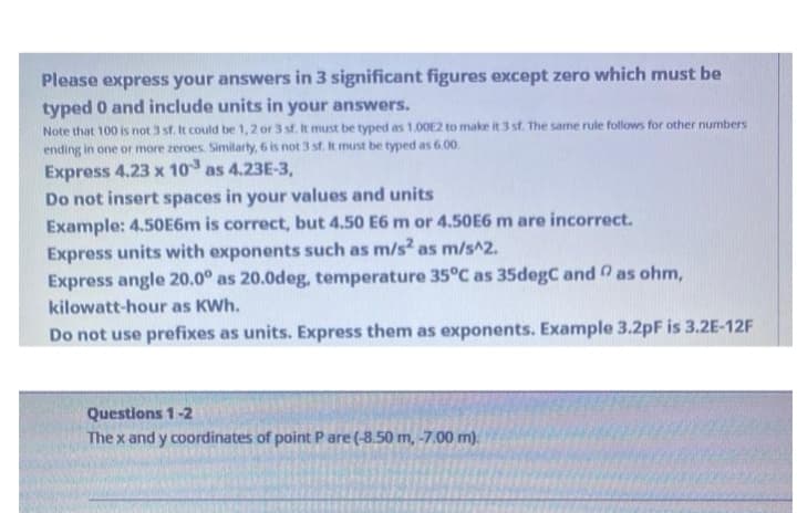 Please express your answers in 3 significant figures except zero which must be
typed 0 and include units in your answers.
Note that 100 is not 3 st. It could be 1, 2 or 3 sf. It must be typed as 1.00E2 to make it 3 st. The same rule follows for other numbers
ending in one or more zeroes. Similarty, 6 is not 3 st. It must be typed as 6.00.
Express 4.23 x 10 as 4.23E-3,
Do not insert spaces in your values and units
Example: 4.50E6m is correct, but 4.50 E6 m or 4.50E6 m are incorrect.
Express units with exponents such as m/s² as m/s^2.
Express angle 20.0° as 20.0deg, temperature 35°C as 35degC and as ohm,
kilowatt-hour as KWh.
Do not use prefixes as units. Express them as exponents. Example 3.2pF is 3.2E-12F
Questions 1-2
The x and y coordinates of point Pare (-8,50 m, -7.00 m).
