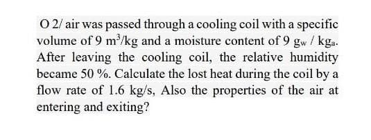 O 2/ air was passed through a cooling coil with a specific
volume of 9 m'/kg and a moisture content of 9 gw / kga.
After leaving the cooling coil, the relative humidity
became 50 %. Calculate the lost heat during the coil by a
flow rate of 1.6 kg/s, Also the properties of the air at
entering and exiting?
