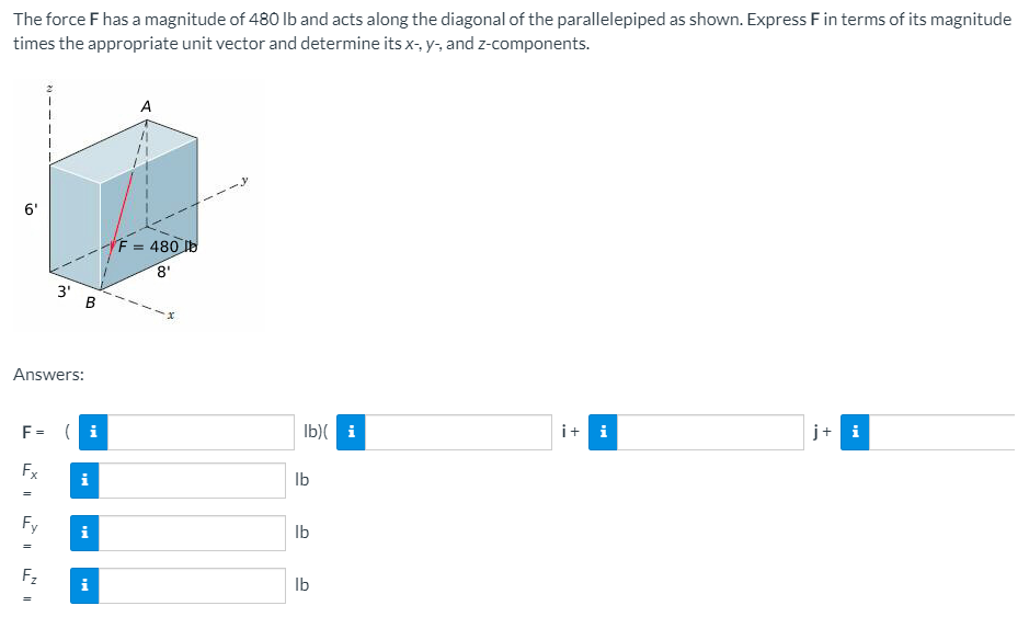 The force F has a magnitude of 480 Ib and acts along the diagonal of the parallelepiped as shown. Express Fin terms of its magnitude
times the appropriate unit vector and determine its x-, y-, and z-components.
A
6'
F = 480 b
8'
3' B
Answers:
i+ i
j+ i
F= ( i
Ib)( i
Fx
Ib
i
Fy
Ib
F2
Ib
i
