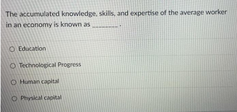 The accumulated knowledge, skills, and expertise of the average worker
in an economy is known as
O Education
O Technological Progress
O Human capital
O Physical capital
