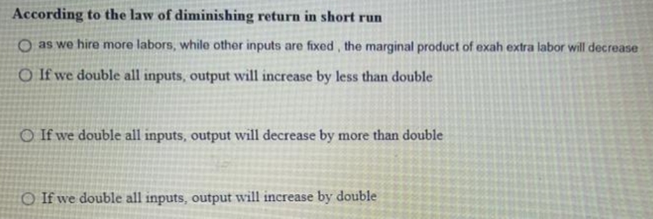 According to the law of diminishing return in short run
O as we hire more labors, while other inputs are fixed, the marginal product of exah extra labor will decrease
O If we double all inputs, output will increase by less than double
O If we double all inputs, output will decrease by more than double
O If we double all inputs, output will increase by double
