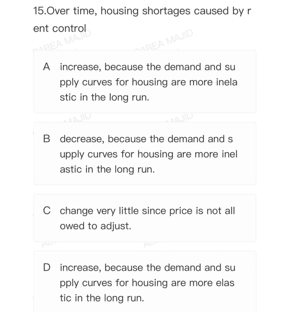 15.Over time, housing shortages caused by r
ent control
AREA MAJID
A increase, because the demand and su
PAREA MAJID
pply curves for housing are more inela
stic in the long run.
MAJID
B decrease, because the demand and s
MAJID
upply curves for housing are more inel
astic in the long run.
C change very little since price is not all
owed to adjust.
AD
D increase, because the demand and su
pply curves for housing are more elas
tic in the long run.
