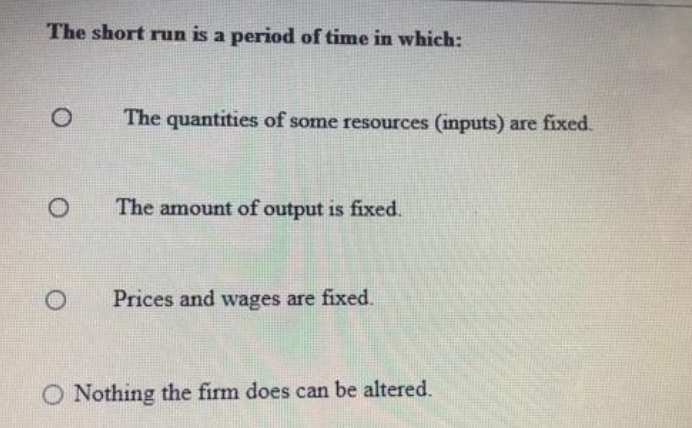 The short run is a period of time in which:
The quantities of some resources (inputs) are fixed.
The amount of output is fixed.
Prices and wages are fixed.
O Nothing the firm does can be altered.
