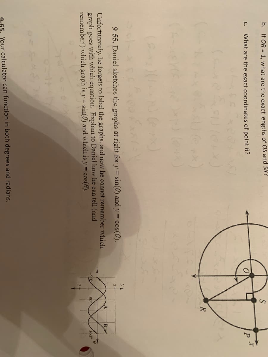 b. If OR = 1, what are the exact lengths of OS and SR?
C.
What are the exact coordinates of point R?
P
R
9-55. Daniel sketches the graphs at right for y= sin(@) and y = cos(6).
Unfortunately, he forgets to label the graphs, and now he cannot remember which
graph goes with which equation. Explain to Daniel how he can tell (and
remember!) which graph is y = sin(@) and which is y= cos(@).
90
360"
9-65, Your calculator can function in both degrees and radians.
