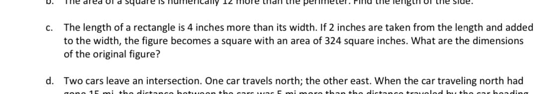 C.
area or square is numeri
more than the perimeter. Find the length of the side.
The length of a rectangle is 4 inches more than its width. If 2 inches are taken from the length and added
to the width, the figure becomes a square with an area of 324 square inches. What are the dimensions
of the original figure?
d. Two cars leave an intersection. One car travels north; the other east. When the car traveling north had
gono 15 mi the distance between the
than the c
travolod by the car boading