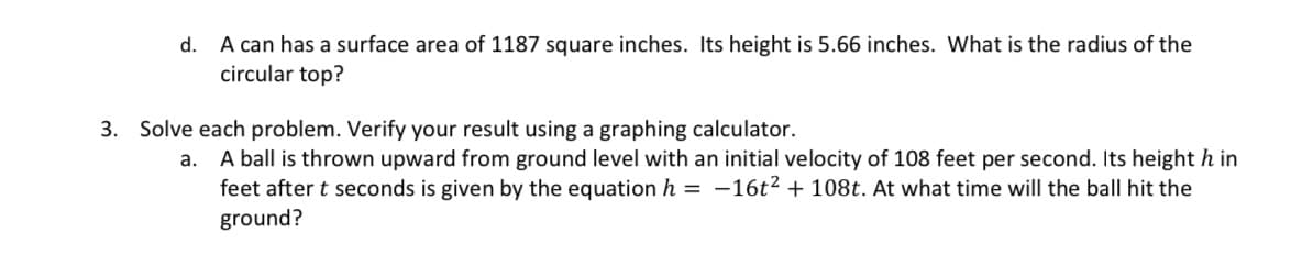 d. A can has a surface area of 1187 square inches. Its height is 5.66 inches. What is the radius of the
circular top?
3. Solve each problem. Verify your result using a graphing calculator.
a.
A ball is thrown upward from ground level with an initial velocity of 108 feet per second. Its height h in
feet after t seconds is given by the equation h = -16t² + 108t. At what time will the ball hit the
ground?