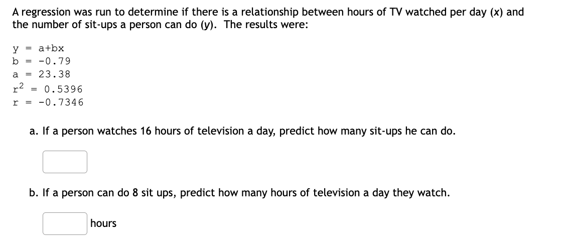 A regression was run to determine if there is a relationship between hours of TV watched per day (x) and
the number of sit-ups a person can do (y). The results were:
= a+bx
y
b = -0.79
a = 23.38
r
= 0.5396
= -0.7346
a. If a person watches 16 hours of television a day, predict how many sit-ups he can do.
b. If a person can do 8 sit ups, predict how many hours of television a day they watch.
hours