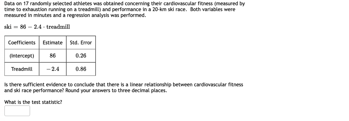 Data on 17 randomly selected athletes was obtained concerning their cardiovascular fitness (measured by
time to exhaustion running on a treadmill) and performance in a 20-km ski race. Both variables were
measured in minutes and a regression analysis was performed.
ski = 86 2.4 treadmill
Coefficients Estimate
(Intercept)
Treadmill
86
-2.4
Std. Error
0.26
0.86
Is there sufficient evidence to conclude that there is a linear relationship between cardiovascular fitness
and ski race performance? Round your answers to three decimal places.
What is the test statistic?