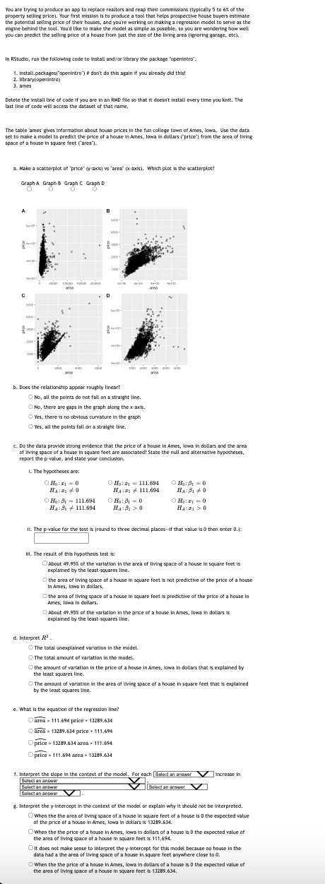 You are trying to produce an app to replace realtors and reap their commissions (typically 5 to 6% of the
property selling price). Your first mission is to produce a tool that helps prospective house buyers estimate
the potential selling price of their houses, and you're working on making a regression model to serve as the
engine behind the tool. You'd like to make the model as simple as possible, so you are wondering how well
you can predict the selling price of a house from just the size of the living area (ignoring garage, etc).
In RStudio, run the following code to install and/or library the package "openintro".
1. install.packages("openintro") # don't do this again if you already did this!
2. library(openintro)
3. ames
Delete the install line of code if you are in an RMD file so that it doesn't install every time you knit. The
last line of code will access the dataset of that name.
The table ames' gives information about house prices in the fun college town of Ames, lowa. Use the data
set to make a model to predict the price of a house in Ames, lowa in dollars (price") from the area of living
space of a house in square feet ("area").
a. Make a scatterplot of "price" (y-axis) vs "area" (xx-axis). Which plot is the scatterplot?
Graph A Graph B Graph C Graph D
Graph
Graph
O
A
$4
845-
с
5000-
3000-
✔
B
OH: B
111.694
HA: 111.694
4000-
D
b. Does the relationship appear roughly linear?
2900-
1300
No, all the points do not fall on a straight line.
No, there are gaps in the graph along the x-axis.
Yes, there is no obvious curvature in the graph
Yes, all the points fall on a straight line.
c. Do the data provide strong evidence that the price of a house in Ames, lowa in dollars and the area
of living space of a house in square feet are associated! State the null and alternative hypotheses,
report the p-value, and state your conclusion.
1. The hypotheses are:
ⒸH₂:₁0
H₁:0
24+05
d. Interpret R.
Ho: 111.694
H₁:111.694
Ho: ₁0
HA: 0
II. The result of this hypothesis test is:
11. The p-value for the test is (round to three decimal places if that value is 0 then enter 0.):
About 49.95% of the variation in the area of living space of a house in square feet is
explained by the least squares line.
Ha:B₁0
HA:B₁0
ⒸH₁:0
HA: >0
the area of living space of a house in square feet is not predictive of the price of a house
in Ames, lowa in dollars.
the area of living space of a house in square feet is predictive of the price of a house in
Ames, lowa in dollars.
About 49.95% of the variation in the price of a house in Ames, lowa in dollars is
explained by the least squares line.
The total unexplained variation in the model.
The total amount of variation in the model.
O the amount of variation in the price of a house in Ames, lowa in dollars that is explained by
the least squares line.
e. What is the equation of the regression line?
Oarea - 111.694 price + 13289.634
area - 13289.634 price + 111.694
Oprice 13289.634 area + 111.694
Oprice 111.694 area+ 13289.634
The amount of variation in the area of living space of a house in square feet that is explained
by the least squares line.
f. Interpret the slope in the context of the model. For each [Select an answer increase in
Select an answer
Select an answer
✔Select an answer
Select an answer
g. Interpret the y-intercept in the context of the model or explain why it should not be interpreted
Owhen the the area of living space of a house in square feet of a house is 0 the expected value
of the price of a house in Ames, lowa in dollars is 13289.634.
Owhen the the price of a house in Ames, lowa in dollars of a house is 0 the expected value of
the area of living space of a house in square feet is 111.694.
On It does not make sense to interpret the y-intercept for this model because no house in the
data had a the area of living space of a house in square feet anywhere close to 0.
When the the price of a house in Ames, lowa in dollars of a house is 0 the expected value of
the area of living space of a house in square feet is 13289.634.