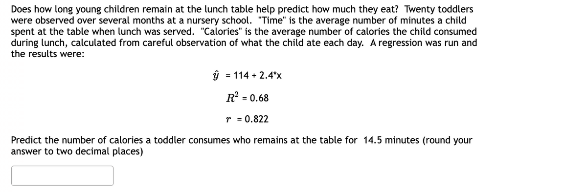 Does how long young children remain at the lunch table help predict how much they eat? Twenty toddlers
were observed over several months at a nursery school. "Time" is the average number of minutes a child
spent at the table when lunch was served. "Calories" is the average number of calories the child consumed
during lunch, calculated from careful observation of what the child ate each day. A regression was run and
the results were:
= 114 + 2.4*x
R² = 0.68
r = 0.822
Predict the number of calories a toddler consumes who remains at the table for 14.5 minutes (round your
answer to two decimal places)