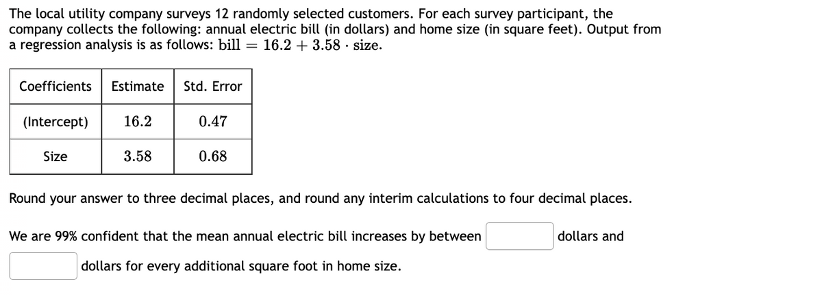 The local utility company surveys 12 randomly selected customers. For each survey participant, the
company collects the following: annual electric bill (in dollars) and home size (in square feet). Output from
a regression analysis is as follows: bill = 16.2 + 3.58. size.
Coefficients Estimate Std. Error
(Intercept) 16.2
Size
3.58
0.47
0.68
Round your answer to three decimal places, and round any interim calculations to four decimal places.
We are 99% confident that the mean annual electric bill increases by between
dollars for every additional square foot in home size.
dollars and