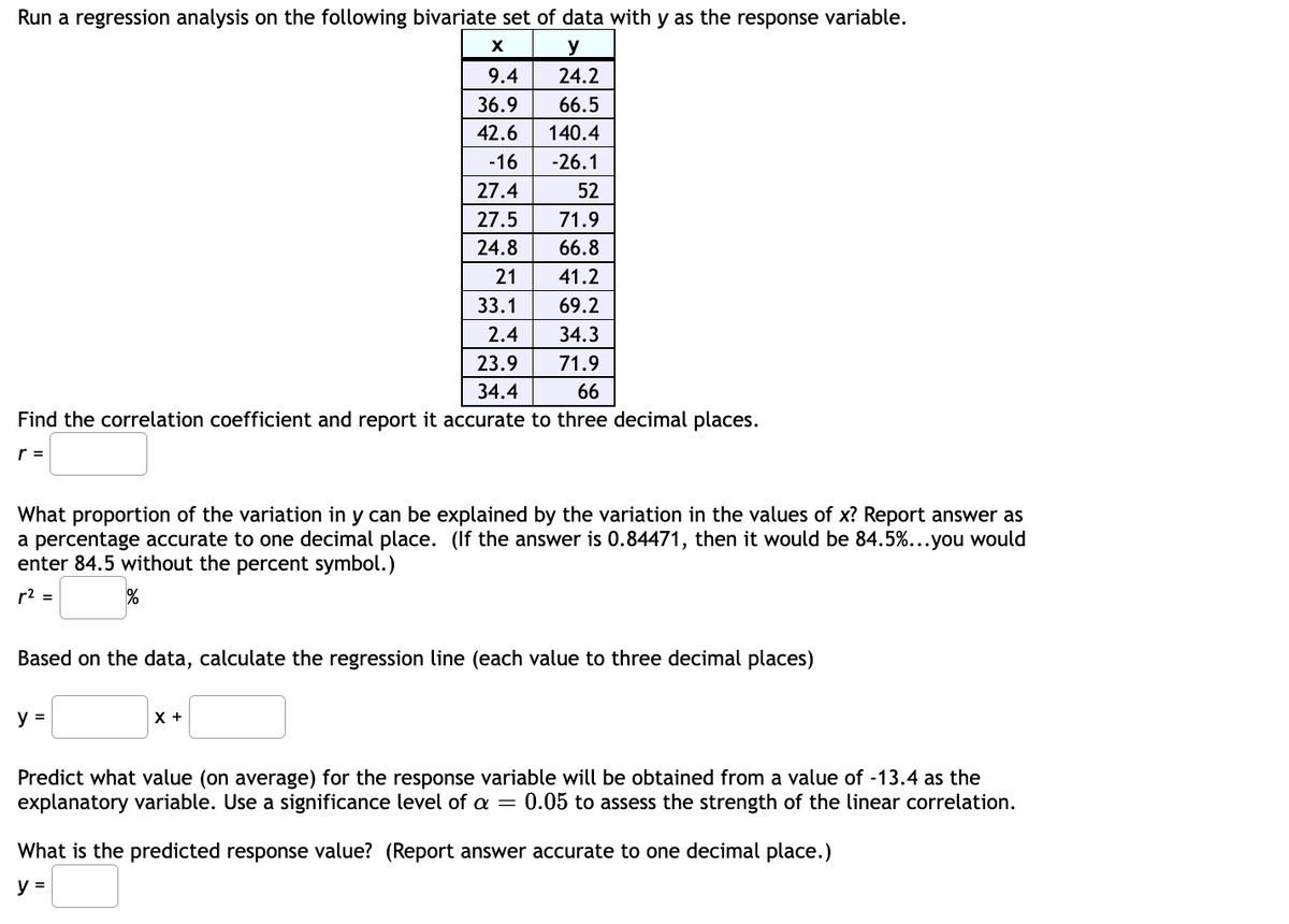 Run a regression analysis on the following bivariate set of data with y as the response variable.
X
y
9.4
24.2
36.9
66.5
42.6 140.4
-16
-26.1
27.4
52
27.5
71.9
24.8
66.8
21
41.2
33.1
2.4
23.9
34.4
69.2
34.3
71.9
66
Find the correlation coefficient and report it accurate to three decimal places.
r =
What proportion of the variation in y can be explained by the variation in the values of x? Report answer as
a percentage accurate to one decimal place. (If the answer is 0.84471, then it would be 84.5%...you would
enter 84.5 without the percent symbol.)
r² =
%
Based on the data, calculate the regression line (each value to three decimal places)
y =
X +
Predict what value (on average) for the response variable will be obtained from a value of -13.4 as the
explanatory variable. Use a significance level of a = 0.05 to assess the strength of the linear correlation.
What is the predicted response value? (Report answer accurate to one decimal place.)
y =