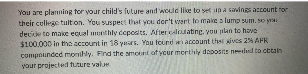 You are planning for your child's future and would like to set up a savings account for
their college tuition. You suspect that you don't want to make a lump sum, so you
decide to make equal monthly deposits. After calculating, you plan to have
$100,000 in the account in 18 years. You found an account that gives 2% APR
compounded monthly. Find the amount of your monthly deposits needed to obtain
your projected future value.