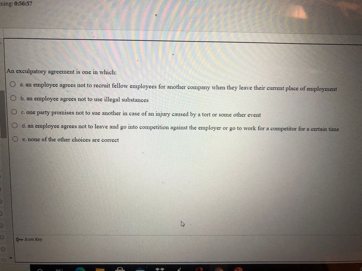 ning: 0:56:57
An exculpatory agreement is one in which:
a. an employee agrees not to recruit fellow employees for another company when they leave their current place of employment
O b. an employee agrees not to use illegal substances
O c. one party promises not to sue another in case of an injury caused by a tort or some other event
O d. an employee agrees not to leave and go into competition against the employer or go to work for a competitor for a certain time
O e. none of the other choices are correct
0Icon Key
