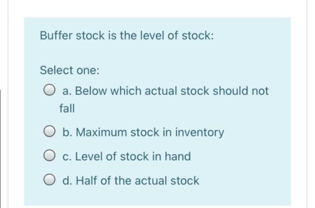 Buffer stock is the level of stock:
Select one:
O a. Below which actual stock should not
fall
O b. Maximum stock in inventory
O c. Level of stock in hand
O d. Half of the actual stock
