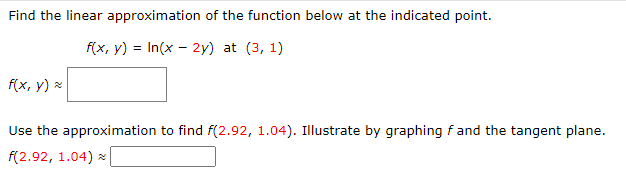 Find the linear approximation of the function below at the indicated point.
f(x, y) = In(x - 2y) at (3, 1)
f(x, y) =
Use the approximation to find f(2.92, 1.04). Illustrate by graphing f and the tangent plane.
f(2.92, 1.04) *