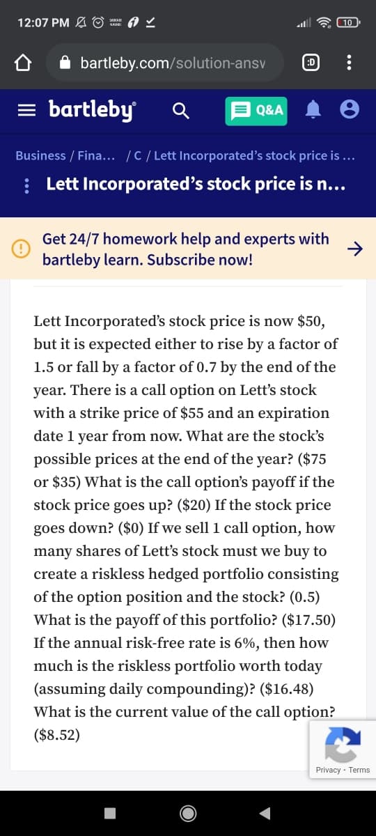 12:07 PM A O = A 2
all
10
A bartleby.com/solution-ansv
:D
= bartleby
E Q&A
Business / Fina... /C/ Lett Incorporated's stock price is ...
: Lett Incorporated's stock price is n...
Get 24/7 homework help and experts with
bartleby learn. Subscribe now!
Lett Inc
stock price is now $50,
but it is expected either to rise by a factor of
1.5 or fall by a factor of 0.7 by the end of the
year. There is a call option on Lett's stock
with a strike price of $55 and an expiration
date 1 year from now. What are the stock's
possible prices at the end of the year? ($75
or $35) What is the call option's payoff if the
stock price goes up? ($20) If the stock price
goes down? ($0) If we sell 1 call option, how
many shares of Lett's stock must we buy to
create a riskless hedged portfolio consisting
of the option position and the stock? (0.5)
What is the payoff of this portfolio? ($17.50)
If the annual risk-free rate is 6%, then how
much is the riskless portfolio worth today
(assuming daily compounding)? ($16.48)
What is the current value of the call option?
($8.52)
Privacy - Terms
..
