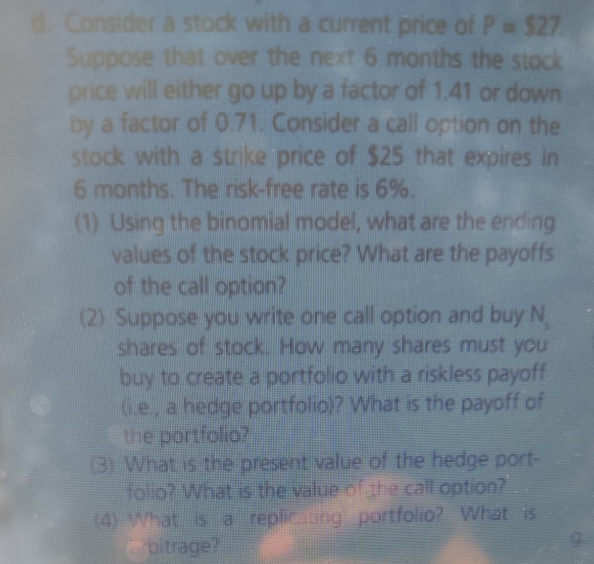 Consider a stock with a current price of P $27
Suppose that over the next 6 months the stock
price will either go up by a factor of 1.41 or down
by a factor of 071. Consider a call option on the
stock with a strike price of $25 that expires in
6 months. The nsk-free rate is 6%.
(1) Using the binomial model, what are the ending
values of the stock price? What are the payoffs
of the call option?
(2) Suppose you write one call option and buy N
shares of stock How many shares must you
buy to create a portfolo with a riskless payoff
Ge, a hedge portfolio)? What is the payoff of
the portfolio?
13)What.is the.present.value of the hedge port-
Tolot What &the value of phe calt.option?
(4) What s a teplieatirg portfolio What is
2otrage?
