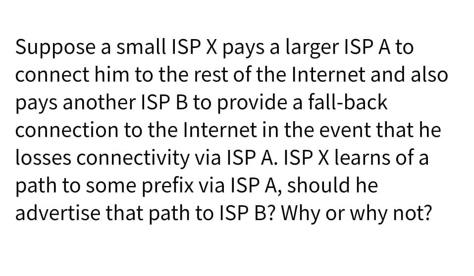 Suppose a small ISP X pays a larger ISP A to
connect him to the rest of the Internet and also
pays another ISP B to provide a fall-back
connection to the Internet in the event that he
losses connectivity via ISP A. ISP X learns of a
path to some prefix via ISP A, should he
advertise that path to ISP B? Why or why not?
