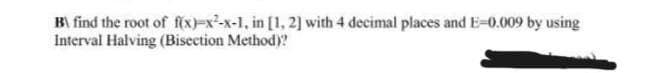 B\ find the root of f(x)-x-x-1, in [1, 2] with 4 decimal places and E-0.009 by using
Interval Halving (Bisection Method)?
