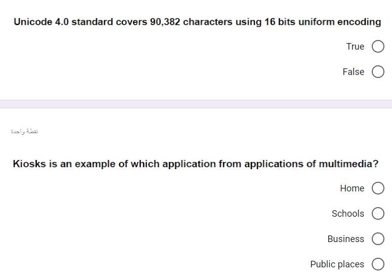 Unicode 4.0 standard covers 90,382 characters using 16 bits uniform encoding
True
False
نقطة واحدة
Kiosks is an example of which application from applications of multimedia?
Home O
Schools
Business
Public places O
