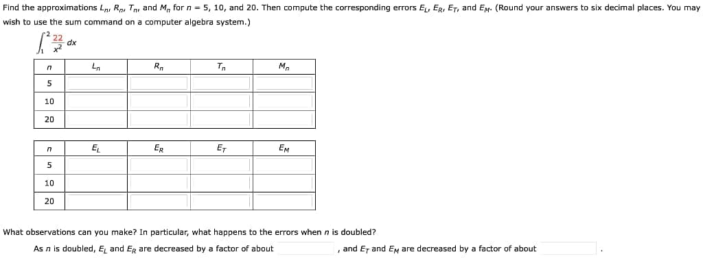 Find the approximations L, R, Tn, and M, for n = 5, 10, and 20. Then compute the corresponding errors EL, ER, ET, and EM. (Round your answers to six decimal places. You may
wish to use the sum command on a computer algebra system.)
Ln
Rn
M.
5
10
20
E
ER
ET
EM
5
10
20
What observations can you make? In particular, what happens to the errors when n is doubled?
As n is doubled, E, and Eg are decreased by a factor of about
and Er and EM are decreased by a factor of about
