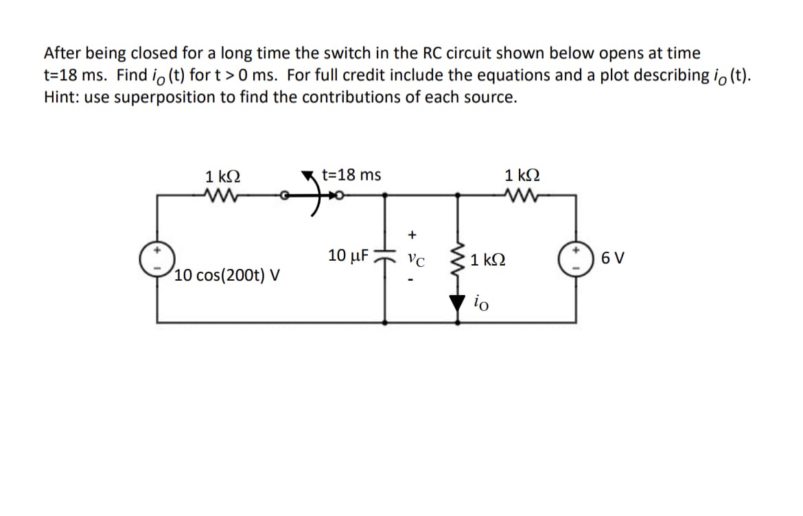 After being closed for a long time the switch in the RC circuit shown below opens at time
t=18 ms. Find io (t) for t > 0 ms. For full credit include the equations and a plot describing io (t).
Hint: use superposition to find the contributions of each source.
1 k.
t=18 ms
1 kΩ
+
10 μ
VC
1 k2
6 V
10 cos(200t) V
io
