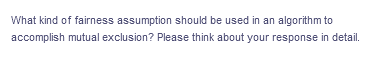 What kind of fairness assumption should be used in an algorithm to
accomplish mutual exclusion? Please think about your response in detail.
