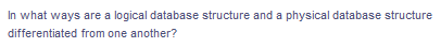 In what ways are a logical database structure and a physical database structure
differentiated from one another?
