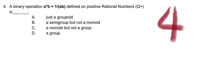 4. A binary operation a*b = 1/(ab) defined on positive Rational Numbers (Q+)
is
just a groupoid
a semigroup but not a monoid
a monoid but not a group
a group
A BUD
A.
B.
C.
D.
4