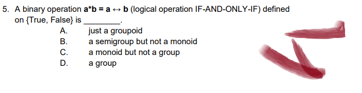 5. A binary operation a*b = a + b (logical operation IF-AND-ONLY-IF) defined
on {True, False} is
A.
just a groupoid
B.
a semigroup but not a monoid
C.
a monoid but not a group
D.
a group