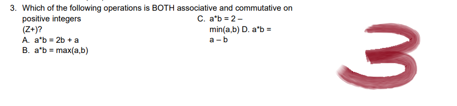 3. Which of the following operations is BOTH associative and commutative on
positive integers
C. a*b = 2-
(Z+)?
min(a,b) D. a*b =
a-b
A. a*b = 2b + a
B. a*b = max(a,b)
3