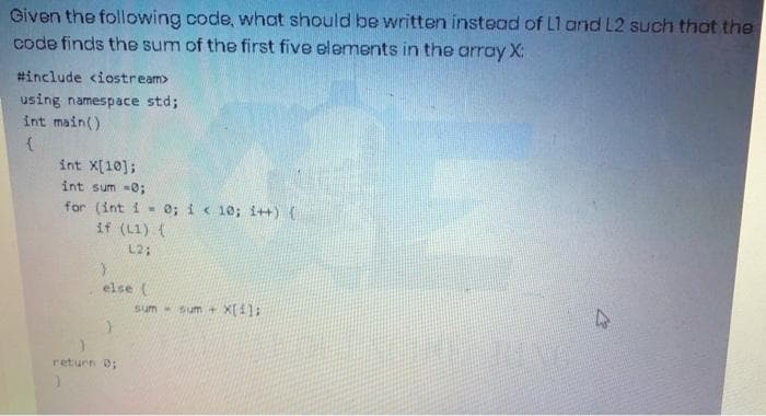 Given the following code, what should be written instead of L1 and L2 such that the
code finds the sum of the first five elements in the array X:
#include <iostream>
using namespace std;
int main()
int X[10];
int sum -0;
for (int i - e; i< 10; i++) {
if (L1) (
L2;
else (
sum sum + X[41:
return 0;
