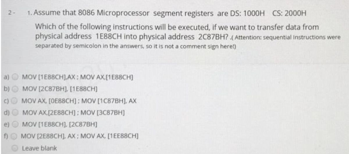 1. Assume that 8086 Microprocessor segment registers are DS: 1000H CS: 2000H
2-
Which of the following instructions will be executed, if we want to transfer data from
physical address 1E88CH into physical address 2C87BH? ( Attention: sequential instructions were
separated by semicolon in the answers, so it is not a comment sign herel)
a)
MOV [1E88CH].AX: MOV AX,[1E88CH]
MOV [2C87BH], [1E88CH)
MOV AX, [OE88CH]: MOV [1C87BH), AX
MOV AX.[2E88CH]; MOV [3C87BHJ
MOV [1E88CH], [2C87BH]
MOV [2E88CH], AX; MOV AX, [1EE88CH]
Leave blank
