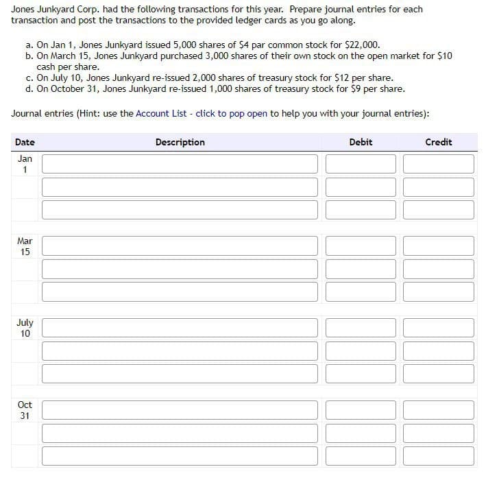 Jones Junkyard Corp. had the following transactions for this year. Prepare journal entries for each
transaction and post the transactions to the provided ledger cards as you go along.
a. On Jan 1, Jones Junkyard issued 5,000 shares of $4 par common stock for $22,000.
b. On March 15, Jones Junkyard purchased 3,000 shares of their own stock on the open market for $10
cash per share.
c. On July 10, Jones Junkyard re-issued 2,000 shares of treasury stock for $12 per share.
d. On October 31, Jones Junkyard re-issued 1,000 shares of treasury stock for $9 per share.
Journal entries (Hint: use the Account List - click to pop open to help you with your journal entries):
Date
Jan
1
Mar
15
July
10
Oct
31
Description
Debit
Credit