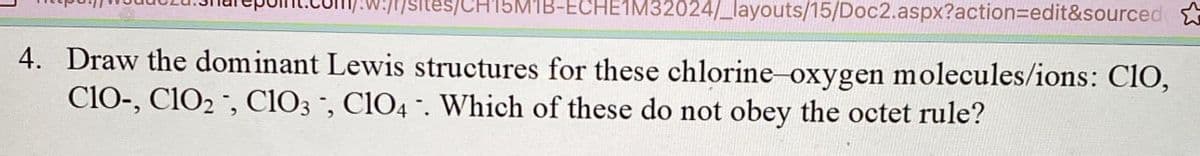 F/sites/CH15M1B-ECHE1M32024/_layouts/15/Doc2.aspx?action=edit&sourced
4. Draw the dominant Lewis structures for these chlorine-oxygen molecules/ions: CIO,
CIO-, C102, C103, ClO4. Which of these do not obey the octet rule?
