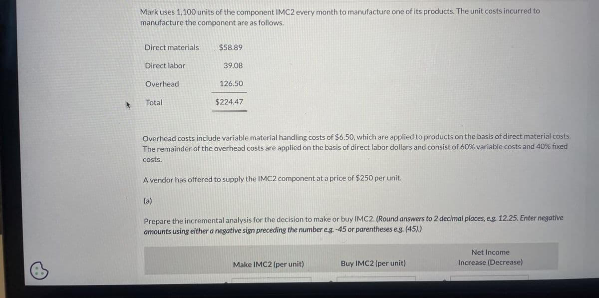 A
Mark uses 1,100 units of the component IMC2 every month to manufacture one of its products. The unit costs incurred to
manufacture the component are as follows.
Direct materials
$58.89
Direct labor
39.08
Overhead
126.50
Total
$224.47
Overhead costs include variable material handling costs of $6.50, which are applied to products on the basis of direct material costs.
The remainder of the overhead costs are applied on the basis of direct labor dollars and consist of 60% variable costs and 40% fixed
costs.
A vendor has offered to supply the IMC2 component at a price of $250 per unit.
(a)
Prepare the incremental analysis for the decision to make or buy IMC2. (Round answers to 2 decimal places, e.g. 12.25. Enter negative
amounts using either a negative sign preceding the number e.g. -45 or parentheses e.g. (45).)
Make IMC2 (per unit)
Buy IMC2 (per unit)
Net Income
Increase (Decrease)