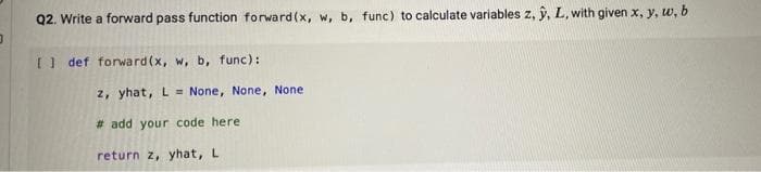 Q2. Write a forward pass function forward(x, w, b, func) to calculate variables z, ŷ, L, with given x, y, w, b
I def forward(x, w, b, func):
2, yhat, L = None, None, None
# add your code here
return z, yhat, L
