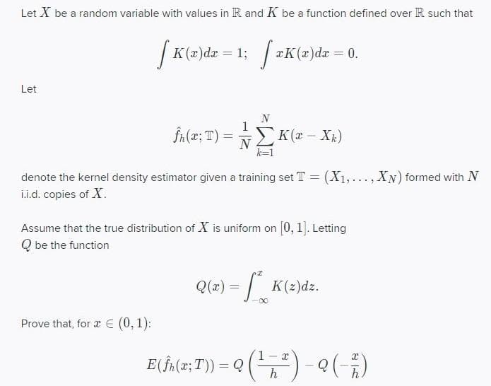 Let X be a random variable with values in R and K be a function defined over R such that
| K(z)dæ = 1; zK(æ)dæ = 0.
Let
N
FA(2; T)
N2K(x - X)
k=1
denote the kernel density estimator given a training set T = (X1,..., XN) formed with N
L.i.d. copies of X.
Assume that the true distribution of X is uniform on [0, 1]. Letting
Q be the function
Q(x) = | K(2)dz.
00
Prove that, for æ E (0,1):
E( fala: T) = Q () -()
1
h
