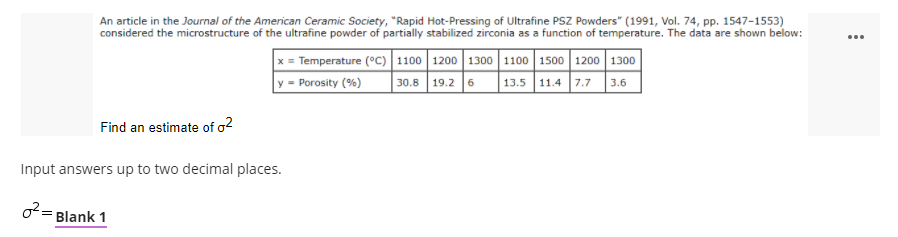 An article in the Journal of the American Ceramic Society, "Rapid Hot-Pressing of Ultrafine PSZ Powders" (1991, Vol. 74, pp. 1547-1553)
considered the microstructure of the ultrafine powder of partially stabilized zirconia as a function of temperature. The data are shown below:
...
x = Temperature (°C)|1100 1200 1300 1100 1500 1200 1300
30.8 19.2 6
y = Porosity (%)
13.5 11.4 7.7 3.6
Find an estimate of a2
Input answers up to two decimal places.
o= Blank 1
