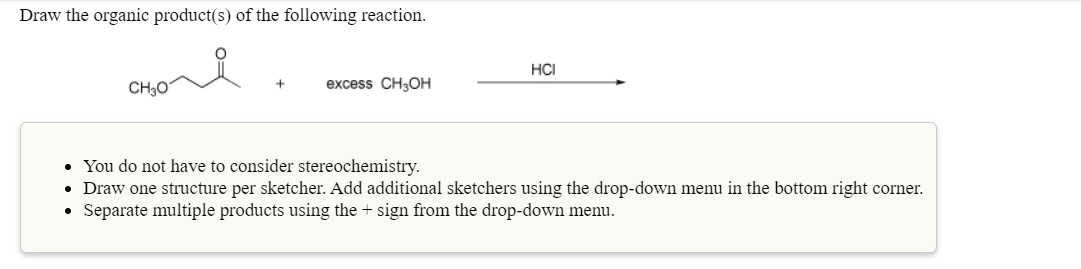 Draw the organic product(s) of the following reaction.
HCI
CH3O
excess CH3OH
• You do not have to consider stereochemistry.
• Draw one structure per sketcher. Add additional sketchers using the drop-down menu in the bottom right corner.
Separate multiple products using the + sign from the drop-down menu.
