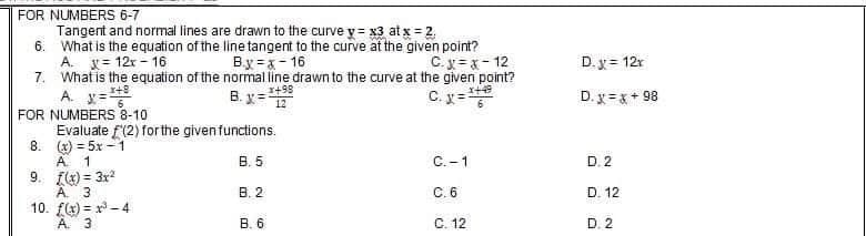 FOR NUMBERS 6-7
Tangent and normal lines are drawn to the curve y = x3 at x = 2,
6. What is the equation of the line tangent to the curve at the given point?
A. X=12x-16
B.x=x-16
C.x=x-12
7.
What is the equation of the normal line drawn to the curve at the given point?
x+49
x+8
*+98
A. x=²
B. X=12
C.x=²
FOR NUMBERS 8-10
(2) for the given functions.
8.
Evaluate
(x) = 5x-1
A. 1
B. 5
C.-1
9.
f(x) = 3x²
3
A
B. 2
C. 6
10.
f(x)=³-4
A. 3
B. 6
C. 12
D. x = 12x
D. x= x + 98
D. 2
D. 12
D. 2