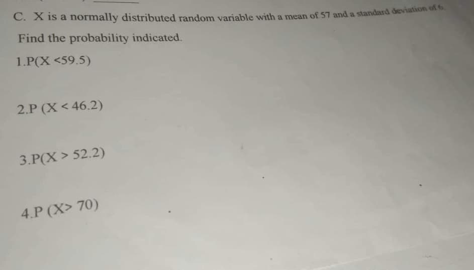 C. X is a normally distributed random variable with a mean of 57 and a standard deviation of 6.
Find the probability indicated.
1.P(X <59.5)
2.P (X < 46.2)
3.P(X> 52.2)
4.P (X> 70)